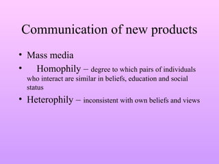 Communication of new products
• Mass media
• Homophily – degree to which pairs of individuals
who interact are similar in beliefs, education and social
status
• Heterophily – inconsistent with own beliefs and views
 