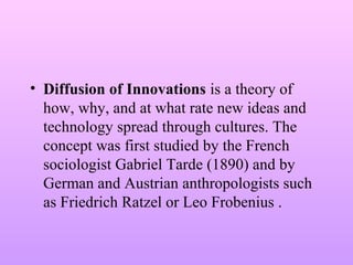 • Diffusion of Innovations is a theory of
how, why, and at what rate new ideas and
technology spread through cultures. The
concept was first studied by the French
sociologist Gabriel Tarde (1890) and by
German and Austrian anthropologists such
as Friedrich Ratzel or Leo Frobenius .
 