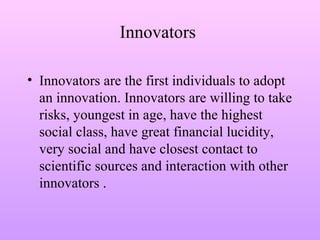 Innovators
• Innovators are the first individuals to adopt
an innovation. Innovators are willing to take
risks, youngest in age, have the highest
social class, have great financial lucidity,
very social and have closest contact to
scientific sources and interaction with other
innovators .
 
