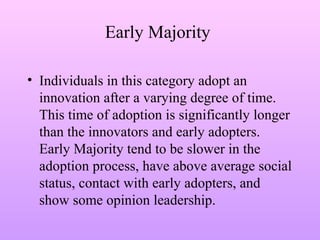 Early Majority
• Individuals in this category adopt an
innovation after a varying degree of time.
This time of adoption is significantly longer
than the innovators and early adopters.
Early Majority tend to be slower in the
adoption process, have above average social
status, contact with early adopters, and
show some opinion leadership.
 