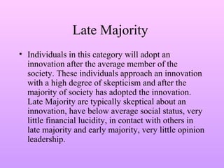 Late Majority
• Individuals in this category will adopt an
innovation after the average member of the
society. These individuals approach an innovation
with a high degree of skepticism and after the
majority of society has adopted the innovation.
Late Majority are typically skeptical about an
innovation, have below average social status, very
little financial lucidity, in contact with others in
late majority and early majority, very little opinion
leadership.
 