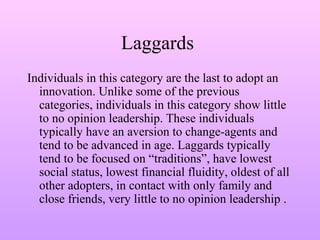 Laggards
Individuals in this category are the last to adopt an
innovation. Unlike some of the previous
categories, individuals in this category show little
to no opinion leadership. These individuals
typically have an aversion to change-agents and
tend to be advanced in age. Laggards typically
tend to be focused on “traditions”, have lowest
social status, lowest financial fluidity, oldest of all
other adopters, in contact with only family and
close friends, very little to no opinion leadership .
 