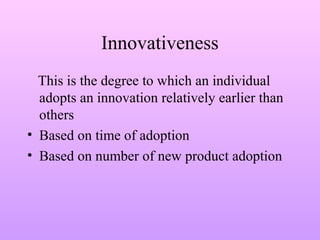 Innovativeness
This is the degree to which an individual
adopts an innovation relatively earlier than
others
• Based on time of adoption
• Based on number of new product adoption
 