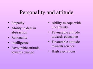 Personality and attitude
• Empathy
• Ability to deal in
abstraction
• Rationality
• Intelligence
• Favourable attitude
towards change
• Ability to cope with
uncertainty
• Favourable attitude
towards education
• Favourable attitude
towards science
• High aspirations
 