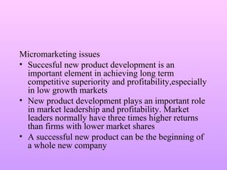 Micromarketing issues
• Succesful new product development is an
important element in achieving long term
competitive superiority and profitability,especially
in low growth markets
• New product development plays an important role
in market leadership and profitability. Market
leaders normally have three times higher returns
than firms with lower market shares
• A successful new product can be the beginning of
a whole new company
 
