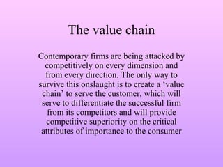 The value chain
Contemporary firms are being attacked by
competitively on every dimension and
from every direction. The only way to
survive this onslaught is to create a ‘value
chain’ to serve the customer, which will
serve to differentiate the successful firm
from its competitors and will provide
competitive superiority on the critical
attributes of importance to the consumer
 