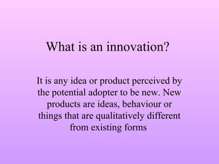 What is an innovation?
It is any idea or product perceived by
the potential adopter to be new. New
products are ideas, behaviour or
things that are qualitatively different
from existing forms
 