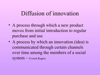 Diffusion of innovation
• A process through which a new product
moves from initial introduction to regular
purchase and use
• A process by which an innovation (idea) is
communicated through certain channels
over time among the members of a social
system – Everett Rogers
 