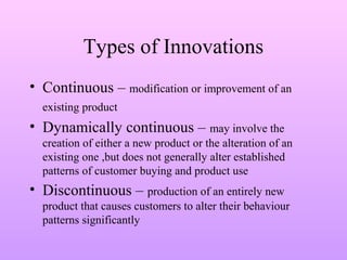 Types of Innovations
• Continuous – modification or improvement of an
existing product
• Dynamically continuous – may involve the
creation of either a new product or the alteration of an
existing one ,but does not generally alter established
patterns of customer buying and product use
• Discontinuous – production of an entirely new
product that causes customers to alter their behaviour
patterns significantly
 
