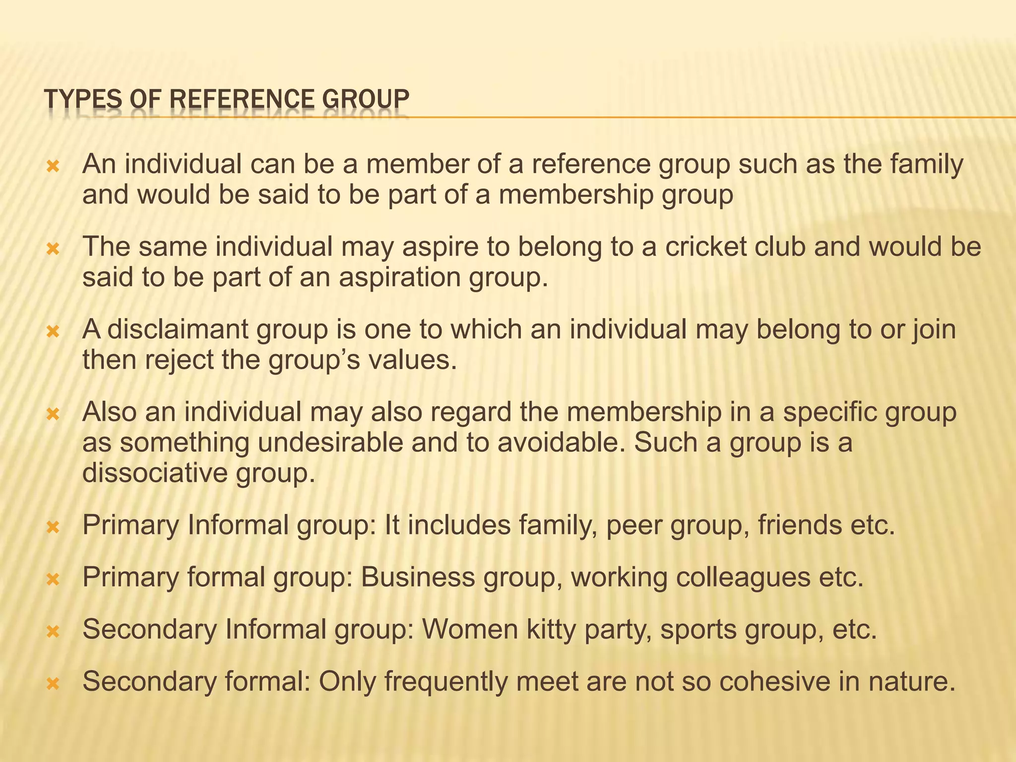 TYPES OF REFERENCE GROUP
 An individual can be a member of a reference group such as the family
and would be said to be part of a membership group
 The same individual may aspire to belong to a cricket club and would be
said to be part of an aspiration group.
 A disclaimant group is one to which an individual may belong to or join
then reject the group’s values.
 Also an individual may also regard the membership in a specific group
as something undesirable and to avoidable. Such a group is a
dissociative group.
 Primary Informal group: It includes family, peer group, friends etc.
 Primary formal group: Business group, working colleagues etc.
 Secondary Informal group: Women kitty party, sports group, etc.
 Secondary formal: Only frequently meet are not so cohesive in nature.
 