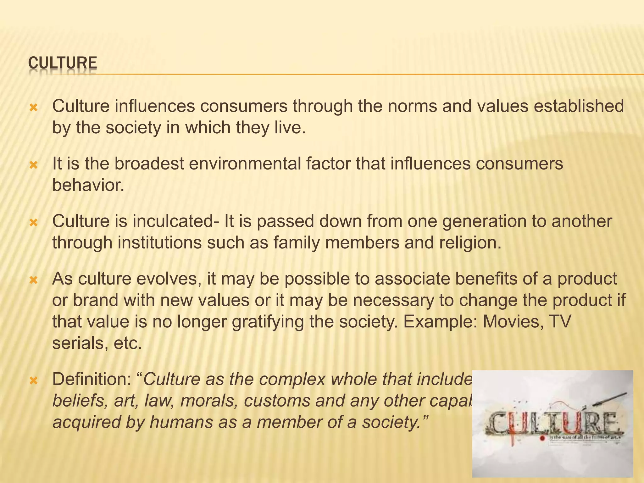 CULTURE
 Culture influences consumers through the norms and values established
by the society in which they live.
 It is the broadest environmental factor that influences consumers
behavior.
 Culture is inculcated- It is passed down from one generation to another
through institutions such as family members and religion.
 As culture evolves, it may be possible to associate benefits of a product
or brand with new values or it may be necessary to change the product if
that value is no longer gratifying the society. Example: Movies, TV
serials, etc.
 Definition: “Culture as the complex whole that includes knowledge,
beliefs, art, law, morals, customs and any other capabilities and habits
acquired by humans as a member of a society.”
 