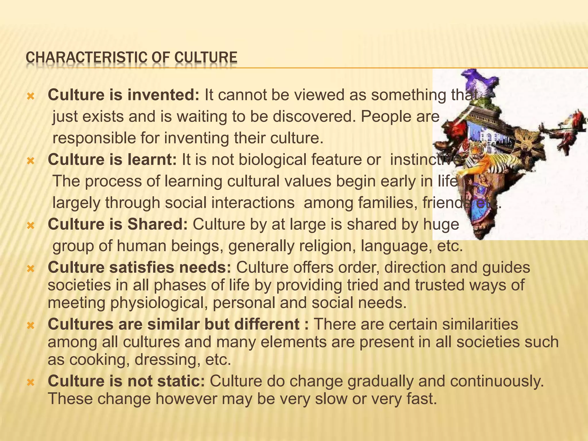CHARACTERISTIC OF CULTURE
 Culture is invented: It cannot be viewed as something that
just exists and is waiting to be discovered. People are
responsible for inventing their culture.
 Culture is learnt: It is not biological feature or instinctive.
The process of learning cultural values begin early in life
largely through social interactions among families, friends etc.
 Culture is Shared: Culture by at large is shared by huge
group of human beings, generally religion, language, etc.
 Culture satisfies needs: Culture offers order, direction and guides
societies in all phases of life by providing tried and trusted ways of
meeting physiological, personal and social needs.
 Cultures are similar but different : There are certain similarities
among all cultures and many elements are present in all societies such
as cooking, dressing, etc.
 Culture is not static: Culture do change gradually and continuously.
These change however may be very slow or very fast.
 