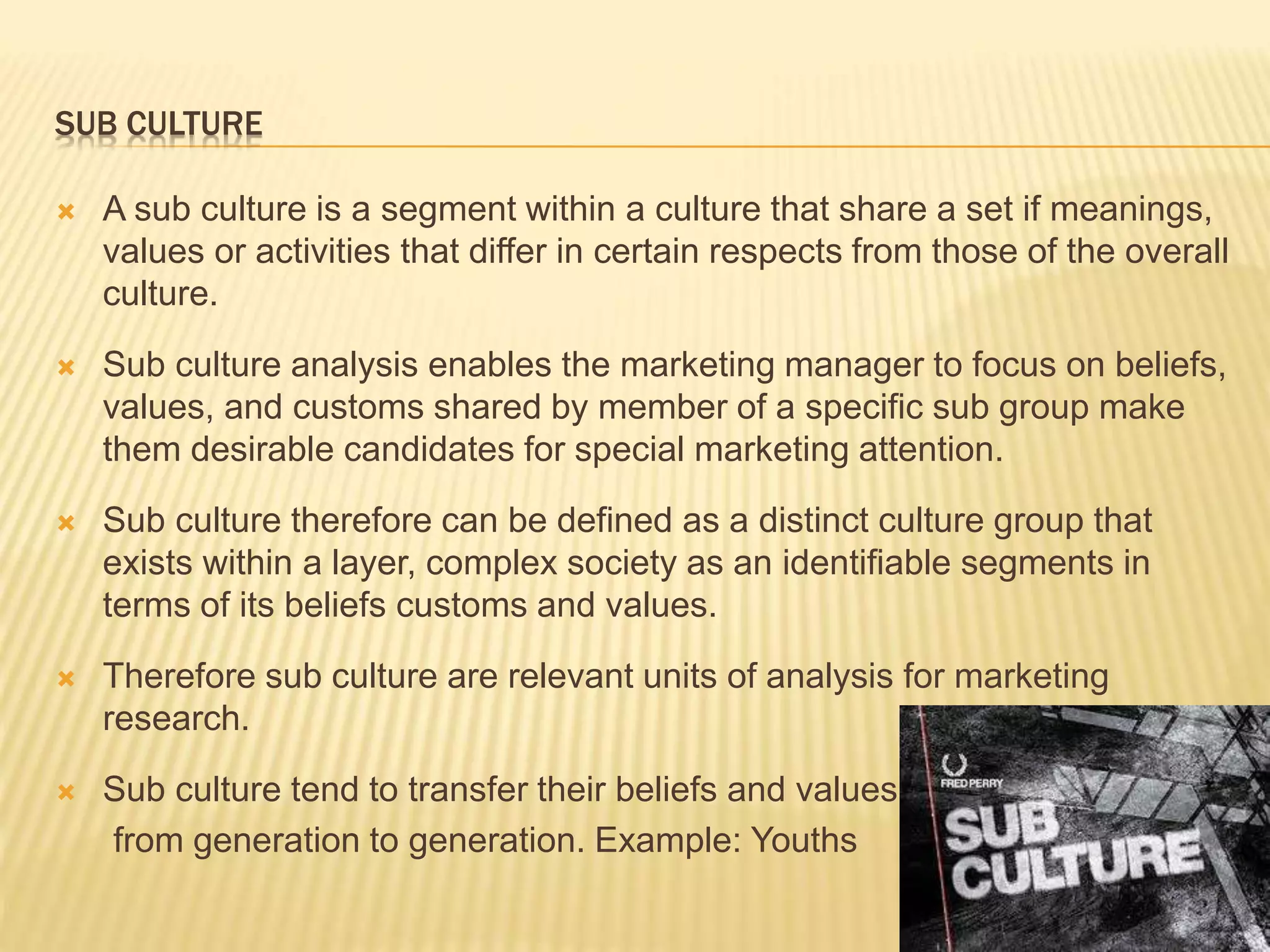 SUB CULTURE
 A sub culture is a segment within a culture that share a set if meanings,
values or activities that differ in certain respects from those of the overall
culture.
 Sub culture analysis enables the marketing manager to focus on beliefs,
values, and customs shared by member of a specific sub group make
them desirable candidates for special marketing attention.
 Sub culture therefore can be defined as a distinct culture group that
exists within a layer, complex society as an identifiable segments in
terms of its beliefs customs and values.
 Therefore sub culture are relevant units of analysis for marketing
research.
 Sub culture tend to transfer their beliefs and values
from generation to generation. Example: Youths
 
