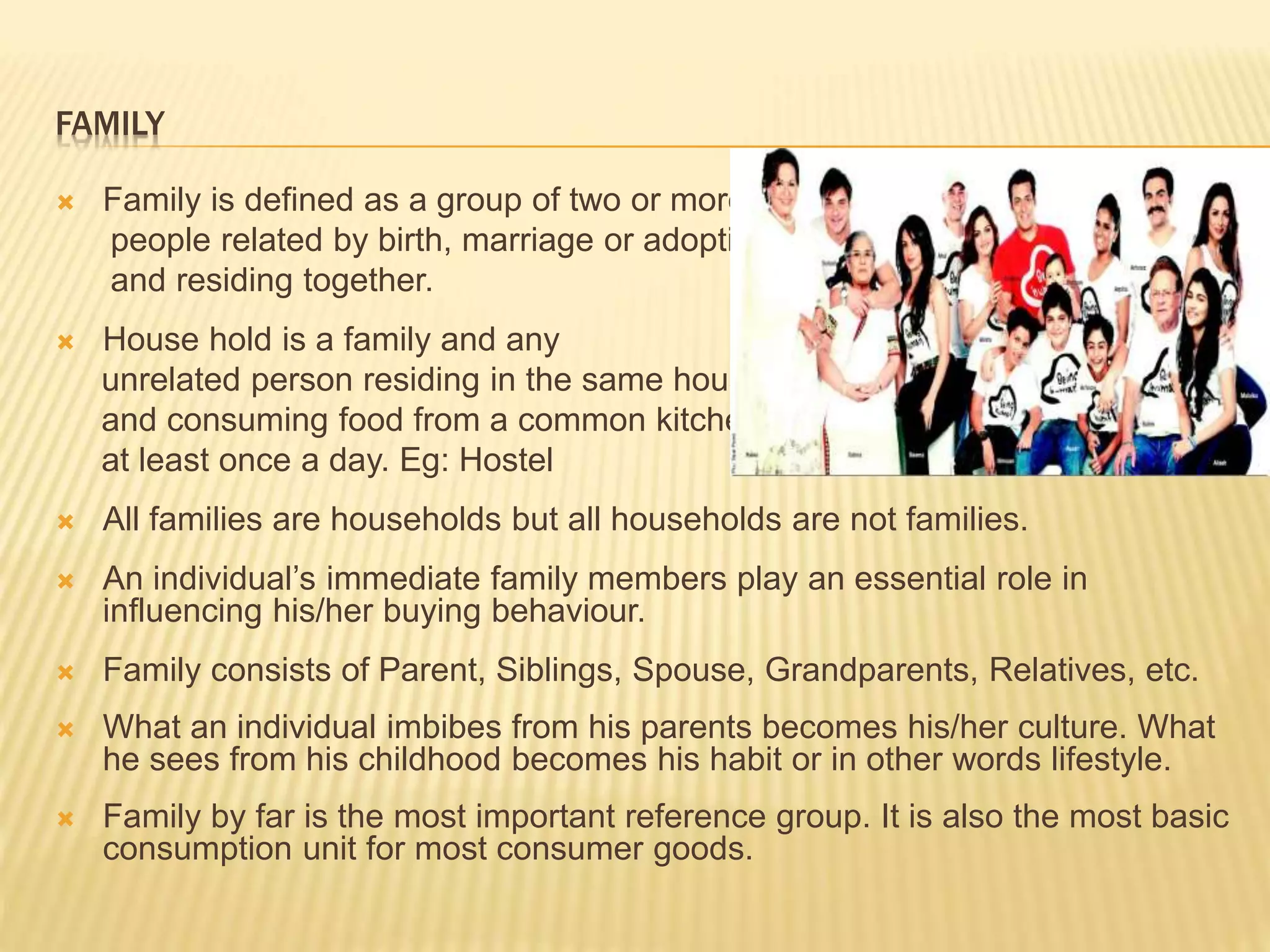 FAMILY
 Family is defined as a group of two or more
people related by birth, marriage or adoption
and residing together.
 House hold is a family and any
unrelated person residing in the same house
and consuming food from a common kitchen
at least once a day. Eg: Hostel
 All families are households but all households are not families.
 An individual’s immediate family members play an essential role in
influencing his/her buying behaviour.
 Family consists of Parent, Siblings, Spouse, Grandparents, Relatives, etc.
 What an individual imbibes from his parents becomes his/her culture. What
he sees from his childhood becomes his habit or in other words lifestyle.
 Family by far is the most important reference group. It is also the most basic
consumption unit for most consumer goods.
 