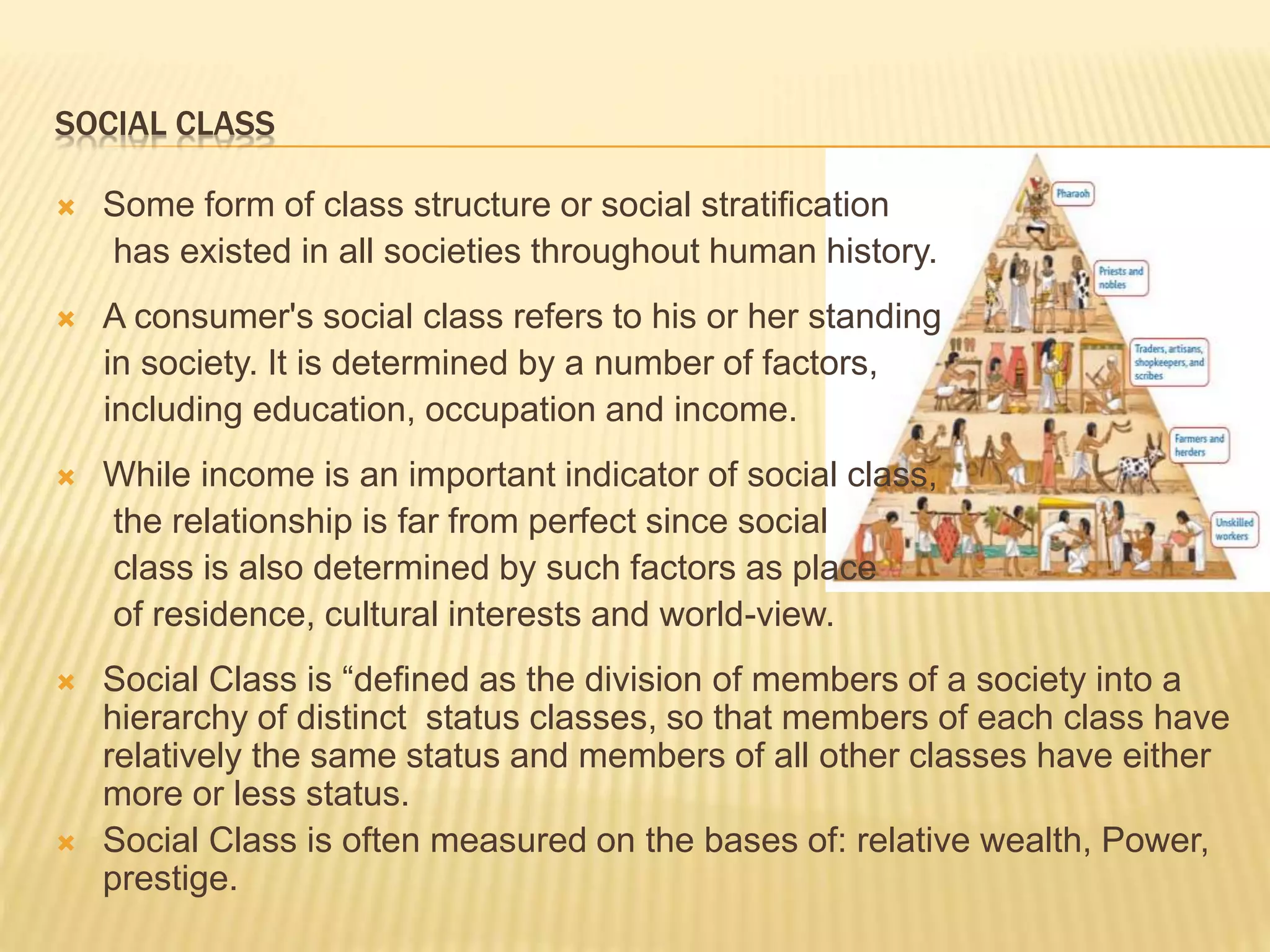  Some form of class structure or social stratification
has existed in all societies throughout human history.
 A consumer's social class refers to his or her standing
in society. It is determined by a number of factors,
including education, occupation and income.
 While income is an important indicator of social class,
the relationship is far from perfect since social
class is also determined by such factors as place
of residence, cultural interests and world-view.
 Social Class is “defined as the division of members of a society into a
hierarchy of distinct status classes, so that members of each class have
relatively the same status and members of all other classes have either
more or less status.
 Social Class is often measured on the bases of: relative wealth, Power,
prestige.
SOCIAL CLASS
 