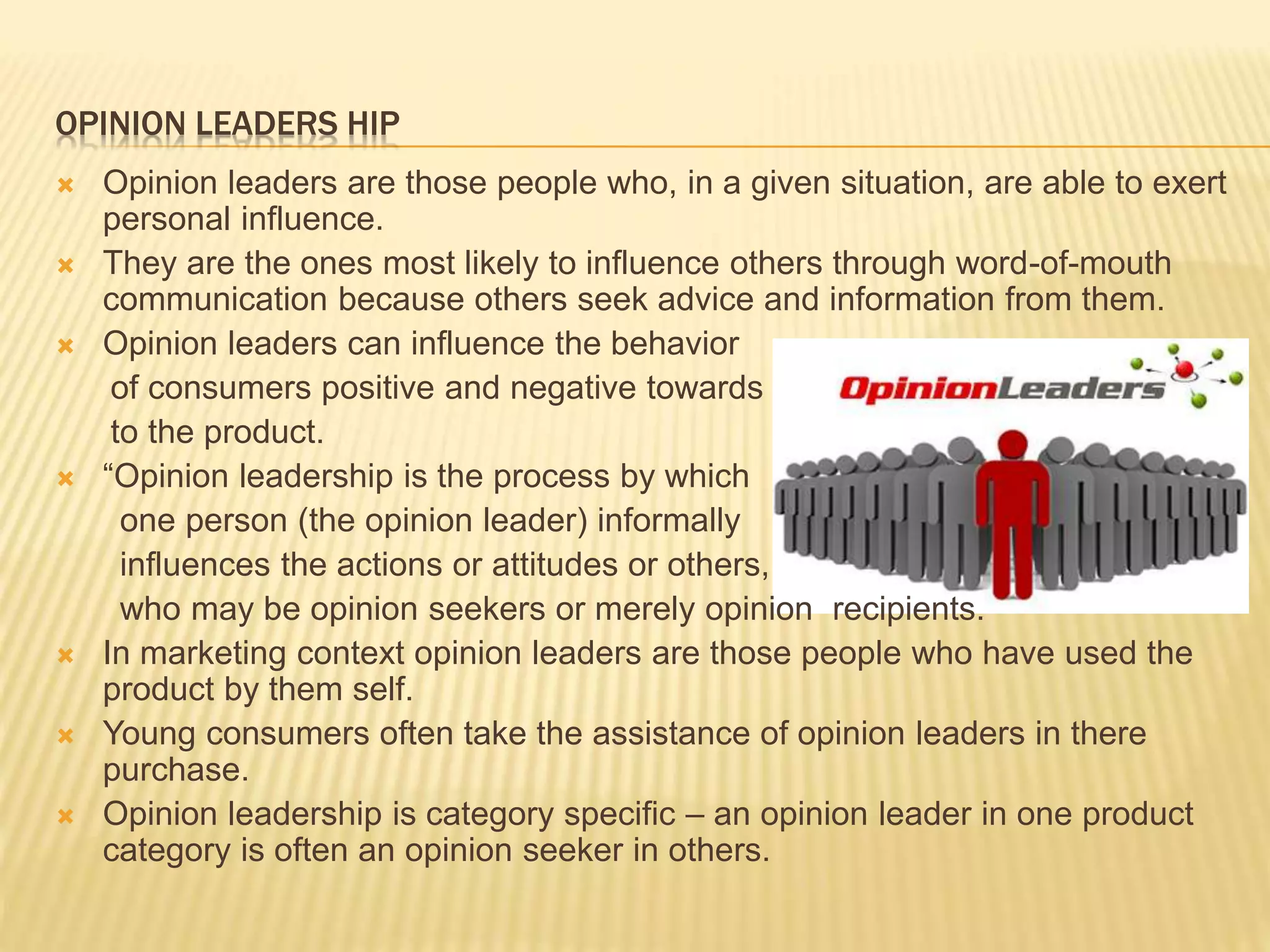 OPINION LEADERS HIP
 Opinion leaders are those people who, in a given situation, are able to exert
personal influence.
 They are the ones most likely to influence others through word-of-mouth
communication because others seek advice and information from them.
 Opinion leaders can influence the behavior
of consumers positive and negative towards
to the product.
 “Opinion leadership is the process by which
one person (the opinion leader) informally
influences the actions or attitudes or others,
who may be opinion seekers or merely opinion recipients.
 In marketing context opinion leaders are those people who have used the
product by them self.
 Young consumers often take the assistance of opinion leaders in there
purchase.
 Opinion leadership is category specific – an opinion leader in one product
category is often an opinion seeker in others.
 