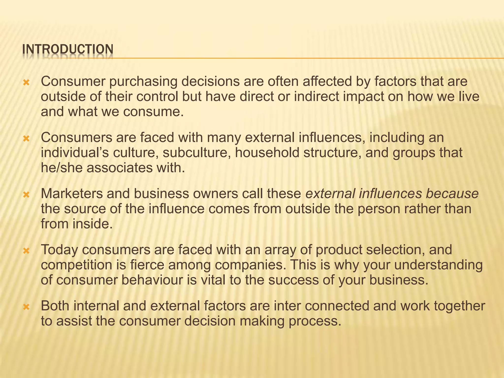 INTRODUCTION
 Consumer purchasing decisions are often affected by factors that are
outside of their control but have direct or indirect impact on how we live
and what we consume.
 Consumers are faced with many external influences, including an
individual’s culture, subculture, household structure, and groups that
he/she associates with.
 Marketers and business owners call these external influences because
the source of the influence comes from outside the person rather than
from inside.
 Today consumers are faced with an array of product selection, and
competition is fierce among companies. This is why your understanding
of consumer behaviour is vital to the success of your business.
 Both internal and external factors are inter connected and work together
to assist the consumer decision making process.
 