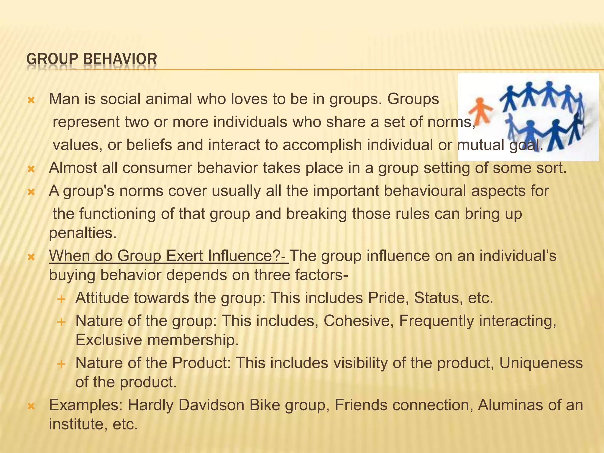 GROUP BEHAVIOR
 Man is social animal who loves to be in groups. Groups
represent two or more individuals who share a set of norms,
values, or beliefs and interact to accomplish individual or mutual goal.
 Almost all consumer behavior takes place in a group setting of some sort.
 A group's norms cover usually all the important behavioural aspects for
the functioning of that group and breaking those rules can bring up
penalties.
 When do Group Exert Influence?- The group influence on an individual’s
buying behavior depends on three factors-
 Attitude towards the group: This includes Pride, Status, etc.
 Nature of the group: This includes, Cohesive, Frequently interacting,
Exclusive membership.
 Nature of the Product: This includes visibility of the product, Uniqueness
of the product.
 Examples: Hardly Davidson Bike group, Friends connection, Aluminas of an
institute, etc.
 