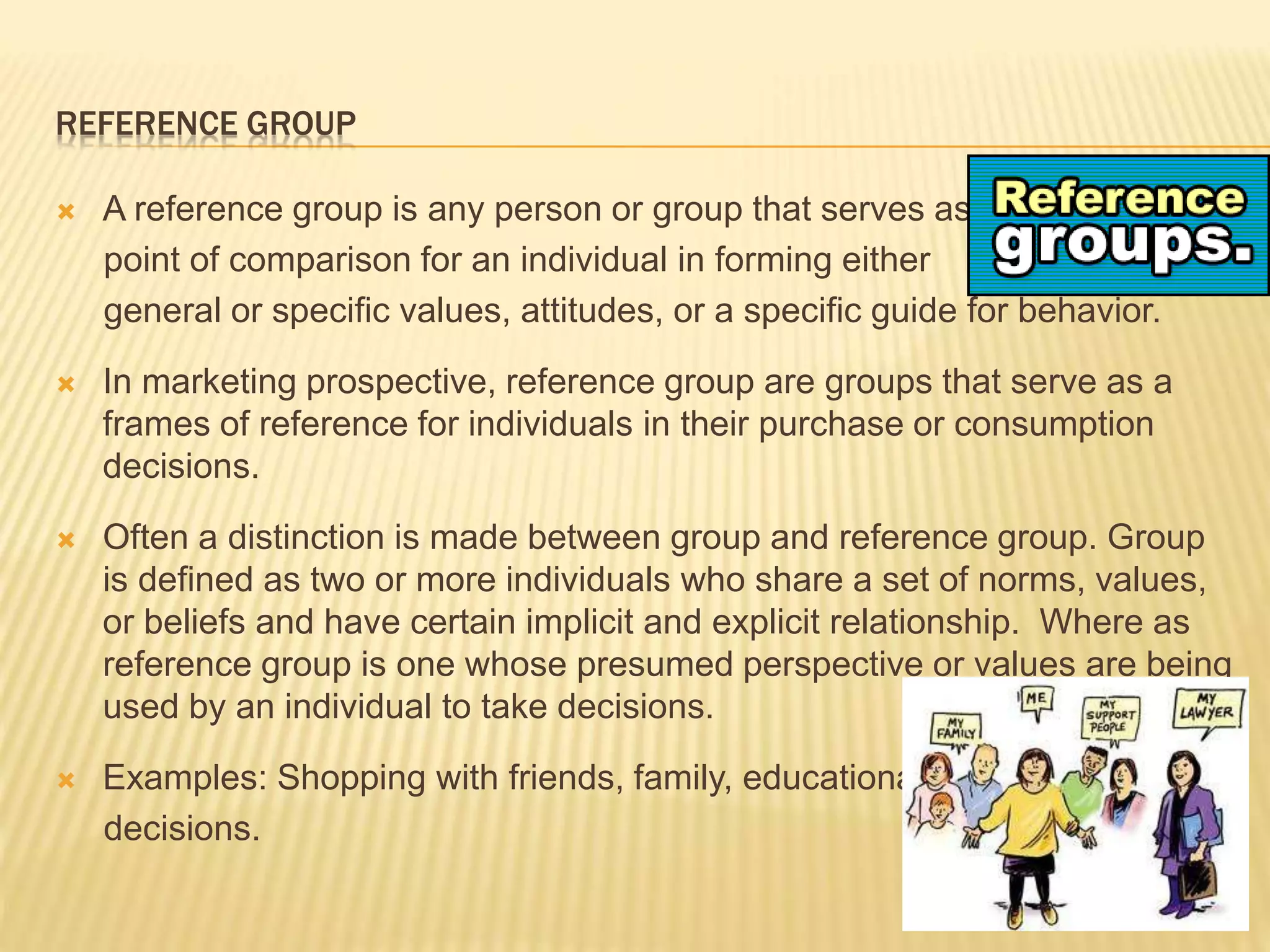 REFERENCE GROUP
 A reference group is any person or group that serves as a
point of comparison for an individual in forming either
general or specific values, attitudes, or a specific guide for behavior.
 In marketing prospective, reference group are groups that serve as a
frames of reference for individuals in their purchase or consumption
decisions.
 Often a distinction is made between group and reference group. Group
is defined as two or more individuals who share a set of norms, values,
or beliefs and have certain implicit and explicit relationship. Where as
reference group is one whose presumed perspective or values are being
used by an individual to take decisions.
 Examples: Shopping with friends, family, educational
decisions.
 