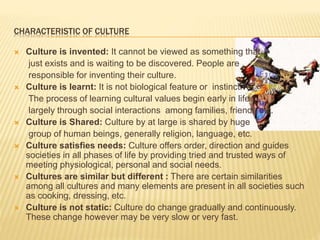 CHARACTERISTIC OF CULTURE
 Culture is invented: It cannot be viewed as something that
just exists and is waiting to be discovered. People are
responsible for inventing their culture.
 Culture is learnt: It is not biological feature or instinctive.
The process of learning cultural values begin early in life
largely through social interactions among families, friends etc.
 Culture is Shared: Culture by at large is shared by huge
group of human beings, generally religion, language, etc.
 Culture satisfies needs: Culture offers order, direction and guides
societies in all phases of life by providing tried and trusted ways of
meeting physiological, personal and social needs.
 Cultures are similar but different : There are certain similarities
among all cultures and many elements are present in all societies such
as cooking, dressing, etc.
 Culture is not static: Culture do change gradually and continuously.
These change however may be very slow or very fast.
 