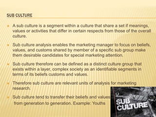SUB CULTURE
 A sub culture is a segment within a culture that share a set if meanings,
values or activities that differ in certain respects from those of the overall
culture.
 Sub culture analysis enables the marketing manager to focus on beliefs,
values, and customs shared by member of a specific sub group make
them desirable candidates for special marketing attention.
 Sub culture therefore can be defined as a distinct culture group that
exists within a layer, complex society as an identifiable segments in
terms of its beliefs customs and values.
 Therefore sub culture are relevant units of analysis for marketing
research.
 Sub culture tend to transfer their beliefs and values
from generation to generation. Example: Youths
 