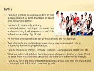 FAMILY
 Family is defined as a group of two or more
people related by birth, marriage or adoption
and residing together.
 House hold is a family and any
unrelated person residing in the same house
and consuming food from a common kitchen
at least once a day. Eg: Hostel
 All families are households but all households are not families.
 An individual’s immediate family members play an essential role in
influencing his/her buying behaviour.
 Family consists of Parent, Siblings, Spouse, Grandparents, Relatives, etc.
 What an individual imbibes from his parents becomes his/her culture. What
he sees from his childhood becomes his habit or in other words lifestyle.
 Family by far is the most important reference group. It is also the most basic
consumption unit for most consumer goods.
 