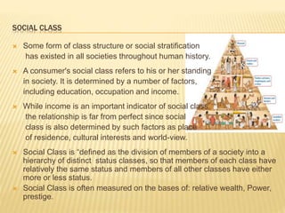  Some form of class structure or social stratification
has existed in all societies throughout human history.
 A consumer's social class refers to his or her standing
in society. It is determined by a number of factors,
including education, occupation and income.
 While income is an important indicator of social class,
the relationship is far from perfect since social
class is also determined by such factors as place
of residence, cultural interests and world-view.
 Social Class is “defined as the division of members of a society into a
hierarchy of distinct status classes, so that members of each class have
relatively the same status and members of all other classes have either
more or less status.
 Social Class is often measured on the bases of: relative wealth, Power,
prestige.
SOCIAL CLASS
 