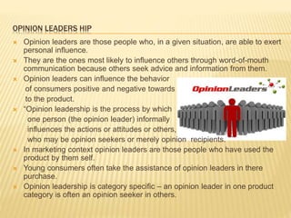 OPINION LEADERS HIP
 Opinion leaders are those people who, in a given situation, are able to exert
personal influence.
 They are the ones most likely to influence others through word-of-mouth
communication because others seek advice and information from them.
 Opinion leaders can influence the behavior
of consumers positive and negative towards
to the product.
 “Opinion leadership is the process by which
one person (the opinion leader) informally
influences the actions or attitudes or others,
who may be opinion seekers or merely opinion recipients.
 In marketing context opinion leaders are those people who have used the
product by them self.
 Young consumers often take the assistance of opinion leaders in there
purchase.
 Opinion leadership is category specific – an opinion leader in one product
category is often an opinion seeker in others.
 