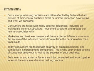 INTRODUCTION
 Consumer purchasing decisions are often affected by factors that are
outside of their control but have direct or indirect impact on how we live
and what we consume.
 Consumers are faced with many external influences, including an
individual’s culture, subculture, household structure, and groups that
he/she associates with.
 Marketers and business owners call these external influences because
the source of the influence comes from outside the person rather than
from inside.
 Today consumers are faced with an array of product selection, and
competition is fierce among companies. This is why your understanding
of consumer behaviour is vital to the success of your business.
 Both internal and external factors are inter connected and work together
to assist the consumer decision making process.
 
