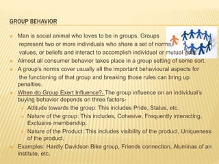GROUP BEHAVIOR
 Man is social animal who loves to be in groups. Groups
represent two or more individuals who share a set of norms,
values, or beliefs and interact to accomplish individual or mutual goal.
 Almost all consumer behavior takes place in a group setting of some sort.
 A group's norms cover usually all the important behavioural aspects for
the functioning of that group and breaking those rules can bring up
penalties.
 When do Group Exert Influence?- The group influence on an individual’s
buying behavior depends on three factors-
 Attitude towards the group: This includes Pride, Status, etc.
 Nature of the group: This includes, Cohesive, Frequently interacting,
Exclusive membership.
 Nature of the Product: This includes visibility of the product, Uniqueness
of the product.
 Examples: Hardly Davidson Bike group, Friends connection, Aluminas of an
institute, etc.
 