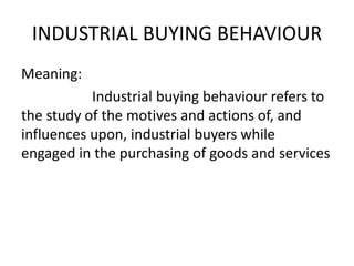 INDUSTRIAL BUYING BEHAVIOUR
Meaning:
Industrial buying behaviour refers to
the study of the motives and actions of, and
influences upon, industrial buyers while
engaged in the purchasing of goods and services
 
