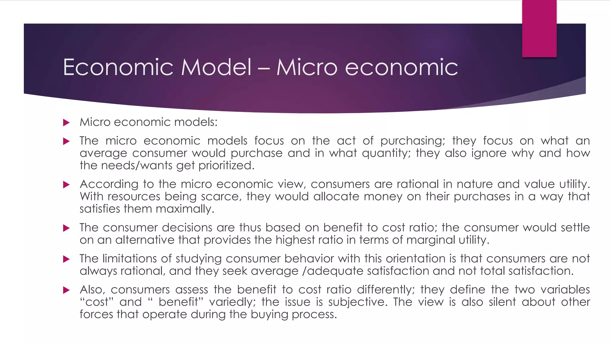 Economic Model – Micro economic
 Micro economic models:
 The micro economic models focus on the act of purchasing; they focus on what an
average consumer would purchase and in what quantity; they also ignore why and how
the needs/wants get prioritized.
 According to the micro economic view, consumers are rational in nature and value utility.
With resources being scarce, they would allocate money on their purchases in a way that
satisfies them maximally.
 The consumer decisions are thus based on benefit to cost ratio; the consumer would settle
on an alternative that provides the highest ratio in terms of marginal utility.
 The limitations of studying consumer behavior with this orientation is that consumers are not
always rational, and they seek average /adequate satisfaction and not total satisfaction.
 Also, consumers assess the benefit to cost ratio differently; they define the two variables
“cost” and “ benefit” variedly; the issue is subjective. The view is also silent about other
forces that operate during the buying process.
 