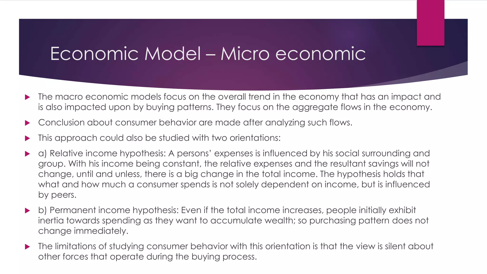 Economic Model – Micro economic
 The macro economic models focus on the overall trend in the economy that has an impact and
is also impacted upon by buying patterns. They focus on the aggregate flows in the economy.
 Conclusion about consumer behavior are made after analyzing such flows.
 This approach could also be studied with two orientations:
 a) Relative income hypothesis: A persons’ expenses is influenced by his social surrounding and
group. With his income being constant, the relative expenses and the resultant savings will not
change, until and unless, there is a big change in the total income. The hypothesis holds that
what and how much a consumer spends is not solely dependent on income, but is influenced
by peers.
 b) Permanent income hypothesis: Even if the total income increases, people initially exhibit
inertia towards spending as they want to accumulate wealth; so purchasing pattern does not
change immediately.
 The limitations of studying consumer behavior with this orientation is that the view is silent about
other forces that operate during the buying process.
 