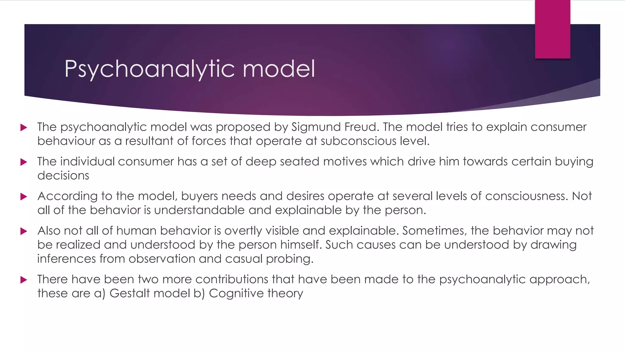 Psychoanalytic model
 The psychoanalytic model was proposed by Sigmund Freud. The model tries to explain consumer
behaviour as a resultant of forces that operate at subconscious level.
 The individual consumer has a set of deep seated motives which drive him towards certain buying
decisions
 According to the model, buyers needs and desires operate at several levels of consciousness. Not
all of the behavior is understandable and explainable by the person.
 Also not all of human behavior is overtly visible and explainable. Sometimes, the behavior may not
be realized and understood by the person himself. Such causes can be understood by drawing
inferences from observation and casual probing.
 There have been two more contributions that have been made to the psychoanalytic approach,
these are a) Gestalt model b) Cognitive theory
 