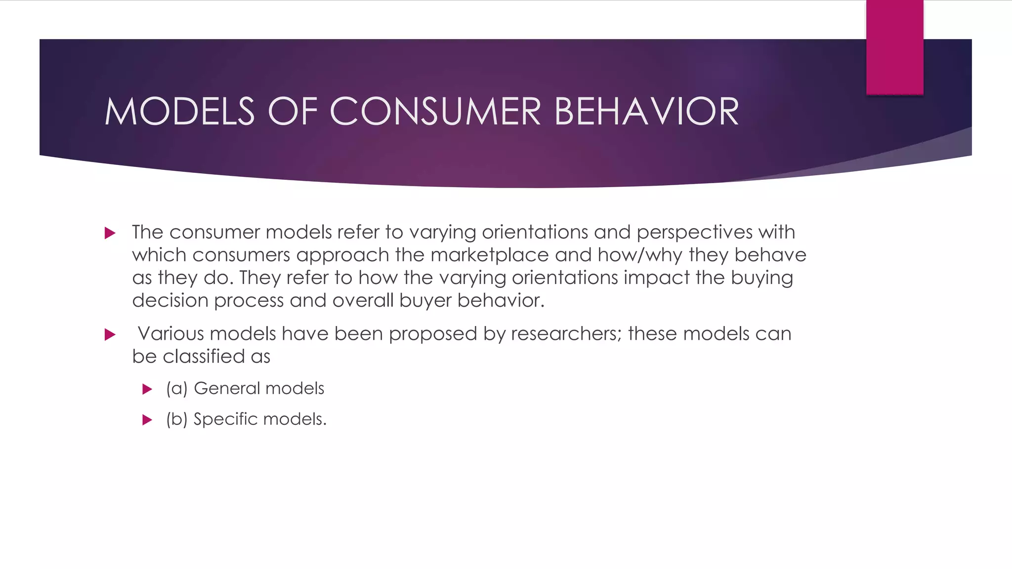 MODELS OF CONSUMER BEHAVIOR
 The consumer models refer to varying orientations and perspectives with
which consumers approach the marketplace and how/why they behave
as they do. They refer to how the varying orientations impact the buying
decision process and overall buyer behavior.
 Various models have been proposed by researchers; these models can
be classified as
 (a) General models
 (b) Specific models.
 