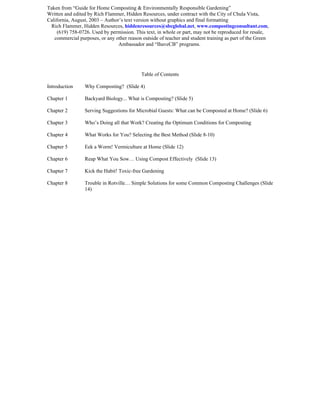 Taken from “Guide for Home Composting & Environmentally Responsible Gardening”
Written and edited by Rich Flammer, Hidden Resources, under contract with the City of Chula Vista,
California, August, 2003 – Author’s text version without graphics and final formatting
 Rich Flammer, Hidden Resources, hiddenresources@sbcglobal.net, www.compostingconsultant.com,
     (619) 758-0726. Used by permission. This text, in whole or part, may not be reproduced for resale,
   commercial purposes, or any other reason outside of teacher and student training as part of the Green
                                 Ambassador and “IhaveCB” programs.




                                            Table of Contents

Introduction     Why Composting? (Slide 4)

Chapter 1        Backyard Biology... What is Composting? (Slide 5)

Chapter 2        Serving Suggestions for Microbial Guests: What can be Composted at Home? (Slide 6)

Chapter 3        Who’s Doing all that Work? Creating the Optimum Conditions for Composting

Chapter 4        What Works for You? Selecting the Best Method (Slide 8-10)

Chapter 5        Eek a Worm! Vermiculture at Home (Slide 12)

Chapter 6        Reap What You Sow… Using Compost Effectively (Slide 13)

Chapter 7        Kick the Habit! Toxic-free Gardening

Chapter 8        Trouble in Rotville… Simple Solutions for some Common Composting Challenges (Slide
                 14)
 