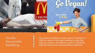 Socially
Responsible
Marketing
• The societal marketing concept requires marketers to
fulfill the needs of the target audience in ways that
improve, preserve, and enhance society’s well-being
while simultaneously meeting business objectives.
 