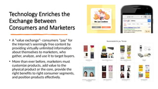 Technology Enriches the
Exchange Between
Consumers and Marketers
• A “value exchange”- consumers “pay” for
the Internet’s seemingly free content by
providing virtually unlimited information
about themselves to marketers, who
gather, analyze, and use it to target buyers.
• More than ever before, marketers must
customize products, add value to the
physical product or the core, provide the
right benefits to right consumer segments,
and position products effectively.
 