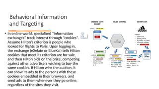 Behavioral Information
and Targeting
• In online world, specialized “information
exchanges” track interest through “cookies”.
Assume Hilton’s criterion is people who
looked for flights to Paris. Upon logging in,
the exchange (eXelate or BlueKai) tells Hilton
cookies that meet its criterion are for sale
and then Hilton bids on the price, competing
against other advertisers wishing to buy the
same cookies. If Hilton wins the auction, it
can show its ads to the persons with these
cookies embedded in their browsers, and
send ads to them whenever they go online,
regardless of the sites they visit.
 