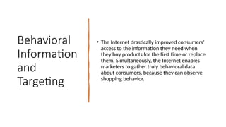 Behavioral
Information
and
Targeting
• The Internet drastically improved consumers’
access to the information they need when
they buy products for the first time or replace
them. Simultaneously, the Internet enables
marketers to gather truly behavioral data
about consumers, because they can observe
shopping behavior.
 