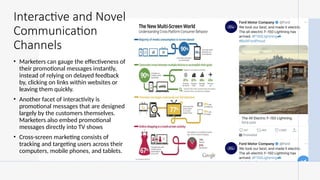 Interactive and Novel
Communication
Channels
• Marketers can gauge the effectiveness of
their promotional messages instantly,
instead of relying on delayed feedback
by, clicking on links within websites or
leaving them quickly.
• Another facet of interactivity is
promotional messages that are designed
largely by the customers themselves.
Marketers also embed promotional
messages directly into TV shows
• Cross-screen marketing consists of
tracking and targeting users across their
computers, mobile phones, and tablets.
 