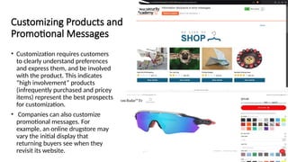 Customizing Products and
Promotional Messages
• Customization requires customers
to clearly understand preferences
and express them, and be involved
with the product. This indicates
“high involvement” products
(infrequently purchased and pricey
items) represent the best prospects
for customization.
• Companies can also customize
promotional messages. For
example, an online drugstore may
vary the initial display that
returning buyers see when they
revisit its website.
 