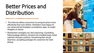 Better Prices and
Distribution
• The Internet allows consumers to compare prices more
effectively than ever before. Marketers have begun to
use advanced technologies-smartphone apps, to target
shoppers in stores.
• Distribution strategies are also improving. Combating
failed package delivery, Amazon has installed large metal
cabinets (Amazon Lockers), functioning like virtual
doormen, accepting packages for customers for later
pickup.
 