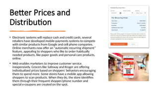 Better Prices and
Distribution
• Electronic systems will replace cash and credit cards, several
retailers have developed mobile-payments systems to compete
with similar products from Google and cell phone companies.
Online merchants now offer an “automatic recurring shipment”
feature, appealing to shoppers who like to order habitually
needed products, like paper goods and personal care products,
online.
• Web enables marketers to improve customer service
inexpensively. Grocers like Safeway and Kroger are offering
individualized prices based on shoppers’ behaviors encouraging
them to spend more. Some stores have a mobile app allowing
shoppers to scan products. When they do, the store identifies
them through their frequent shopper/phone number and
special e-coupons are created on the spot.
 