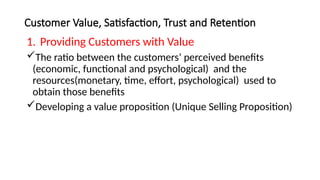 Customer Value, Satisfaction, Trust and Retention
1. Providing Customers with Value
The ratio between the customers’ perceived benefits
(economic, functional and psychological) and the
resources(monetary, time, effort, psychological) used to
obtain those benefits
Developing a value proposition (Unique Selling Proposition)
 