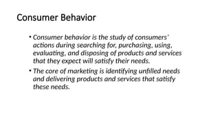 Consumer Behavior
• Consumer behavior is the study of consumers’
actions during searching for, purchasing, using,
evaluating, and disposing of products and services
that they expect will satisfy their needs.
• The core of marketing is identifying unfilled needs
and delivering products and services that satisfy
these needs.
 