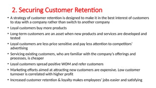 2. Securing Customer Retention
• A strategy of customer retention is designed to make it in the best interest of customers
to stay with a company rather than switch to another company
• Loyal customers buy more products
• Long-term customers are an asset when new products and services are developed and
tested
• Loyal customers are less price sensitive and pay less attention to competitors’
advertising
• Servicing existing customers, who are familiar with the company’s offerings and
processes, is cheaper
• Loyal customers spread positive WOM and refer customers
• Marketing efforts aimed at attracting new customers are expensive. Low customer
turnover is correlated with higher profit
• Increased customer retention & loyalty makes employees’ jobs easier and satisfying
 