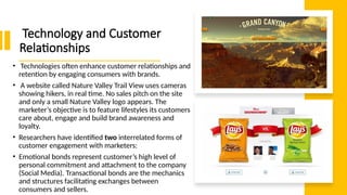 Technology and Customer
Relationships
• Technologies often enhance customer relationships and
retention by engaging consumers with brands.
• A website called Nature Valley Trail View uses cameras
showing hikers, in real time. No sales pitch on the site
and only a small Nature Valley logo appears. The
marketer’s objective is to feature lifestyles its customers
care about, engage and build brand awareness and
loyalty.
• Researchers have identified two interrelated forms of
customer engagement with marketers:
• Emotional bonds represent customer’s high level of
personal commitment and attachment to the company
(Social Media). Transactional bonds are the mechanics
and structures facilitating exchanges between
consumers and sellers.
 