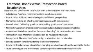 Emotional Bonds versus Transaction-Based
Relationships
Determinants of customer satisfaction with online websites and merchants
• Adaptation: Purchase recommendations match one’s needs
• Interactivity: Ability to view offerings from different perspectives
• Nurturing: making an effort to increase business with the customer
• Commitment: Delivering goods on time; taking good care of customers
• Network: Customers sharing experiences about product purchases on website
• Assortment: Merchant provides “one-stop shopping” for most online purchases
• Transaction ease: Merchant’s website can be navigated intuitively
• Engagement: The merchant’s site design is attractive; feel comfortable
• Loyalty: Seldom consider switching to another merchant
• Inertia: Unless becoming dissatisfied, changing merchants would not be worth the bother
• Trust: Counting on the merchant to complete purchase transactions successfully
 