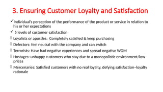 3. Ensuring Customer Loyalty and Satisfaction
Individual’s perception of the performance of the product or service in relation to
his or her expectations
 5 levels of customer satisfaction
- Loyalists or apostles: Completely satisfied & keep purchasing
- Defectors: feel neutral with the company and can switch
- Terrorists: Have had negative experiences and spread negative WOM
- Hostages: unhappy customers who stay due to a monopolistic environment/low
prices
- Mercenaries: Satisfied customers with no real loyalty, defying satisfaction–loyalty
rationale
 